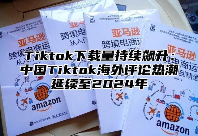 Tiktok下载量持续飙升：中国Tiktok海外评论热潮延续至2025年