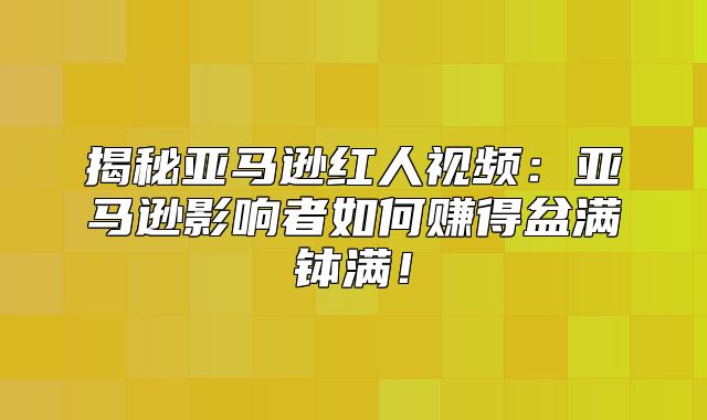 揭秘亚马逊红人视频：亚马逊影响者如何赚得盆满钵满！