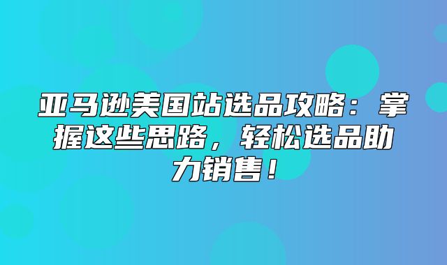 亚马逊美国站选品攻略：掌握这些思路，轻松选品助力销售！