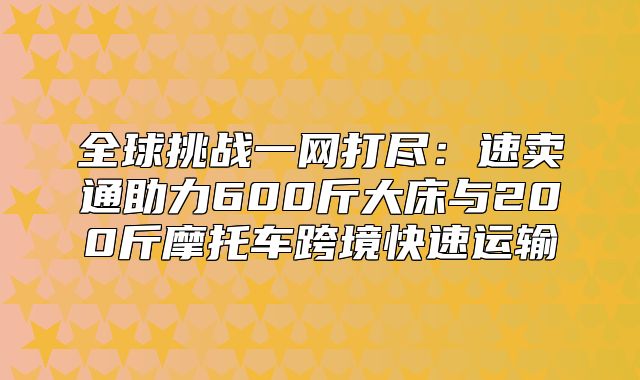 全球挑战一网打尽：速卖通助力600斤大床与200斤摩托车跨境快速运输