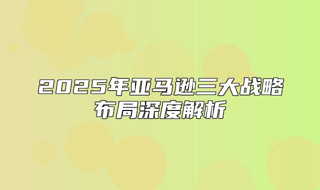 2025年亚马逊三大战略布局深度解析