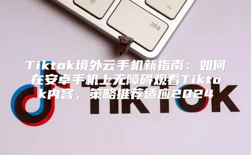 Tiktok境外云手机新指南：如何在安卓手机上无障碍观看Tiktok内容，策略推荐适应2025