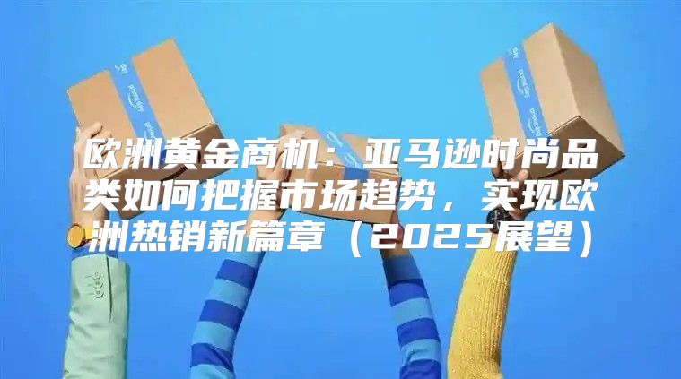 欧洲黄金商机：亚马逊时尚品类如何把握市场趋势，实现欧洲热销新篇章2025展望