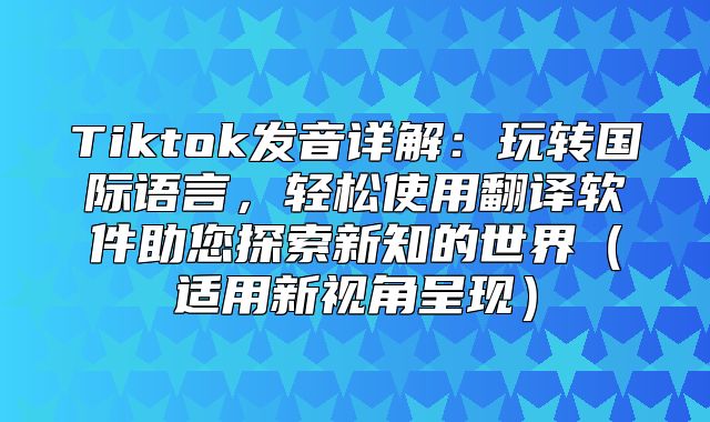 Tiktok发音详解：玩转国际语言，轻松使用翻译软件助您探索新知的世界适用新视角呈现