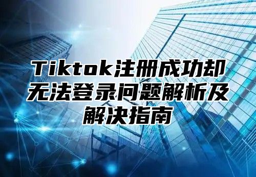 Tiktok注册成功却无法登录问题解析及解决指南