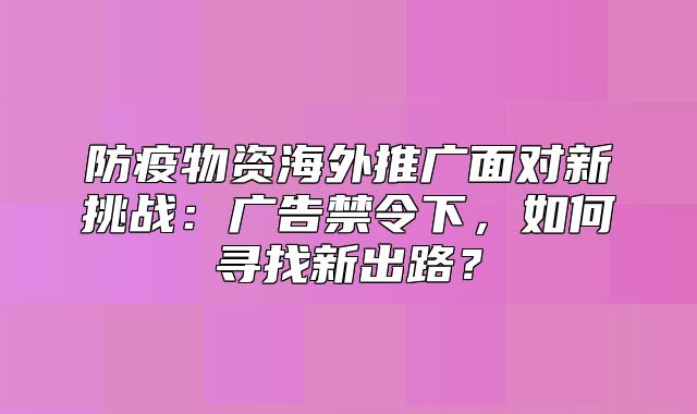 防疫物资海外推广面对新挑战：广告禁令下，如何寻找新出路？