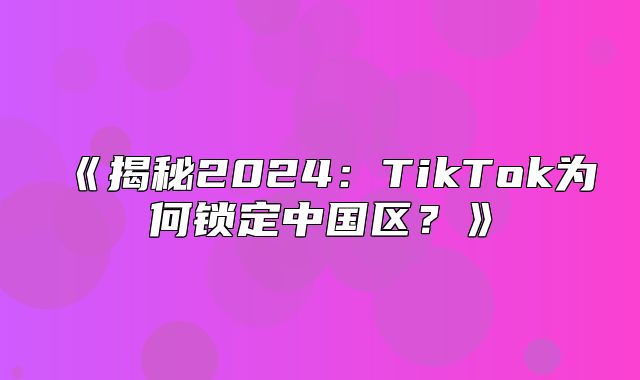 揭秘2025TikTok为何锁定中国区？
