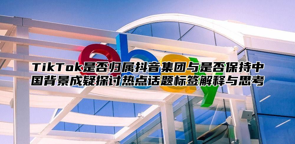 TikTok是否归属抖音集团与是否保持中国背景成疑探讨热点话题标签解释与思考