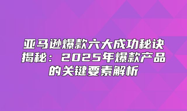 亚马逊爆款六大成功秘诀揭秘：2025年爆款产品的关键要素解析