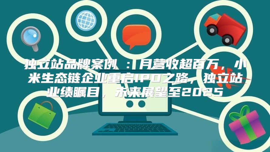 独立站品牌案例③：月营收超百万，小米生态链企业重启IPO之路，独立站业绩瞩目，未来展望至2025