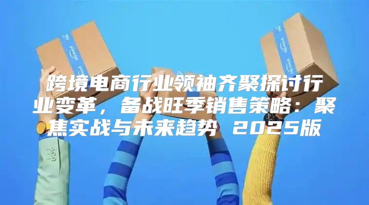 跨境电商行业领袖齐聚探讨行业变革，备战旺季销售策略：聚焦实战与未来趋势 2025版