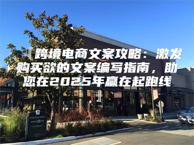 『跨境电商文案攻略：激发购买欲的文案编写指南，助您在2025年赢在起跑线』