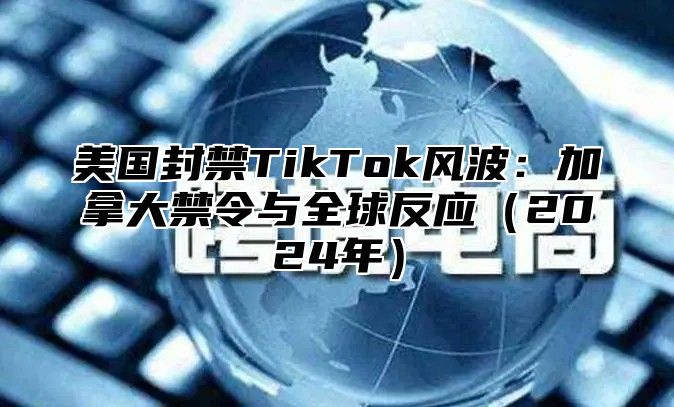 美国封禁TikTok风波：加拿大禁令与全球反应2025年