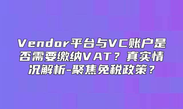 Vendor平台与VC账户是否需要缴纳VAT？真实情况解析-聚焦免税政策？