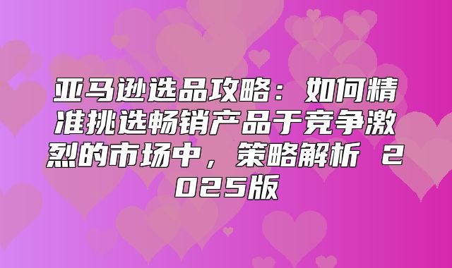 亚马逊选品攻略：如何精准挑选畅销产品于竞争激烈的市场中，策略解析 2025版