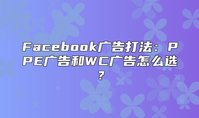 Facebook广告打法：PPE广告和WC广告怎么选？