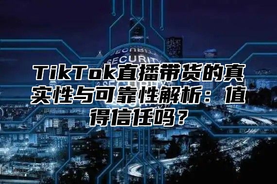 TikTok直播带货的真实性与可靠性解析：值得信任吗？