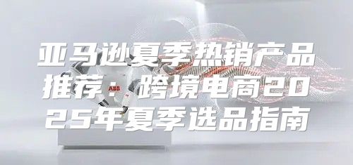 亚马逊夏季热销产品推荐：跨境电商2025年夏季选品指南