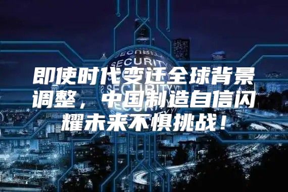 即使时代变迁全球背景调整，中国制造自信闪耀未来不惧挑战！