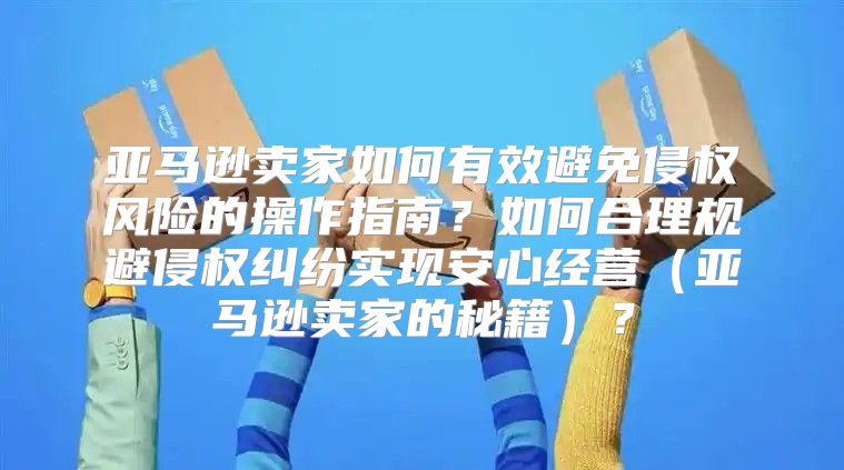 亚马逊卖家如何有效避免侵权风险的操作指南？如何合理规避侵权纠纷实现安心经营亚马逊卖家的秘籍？