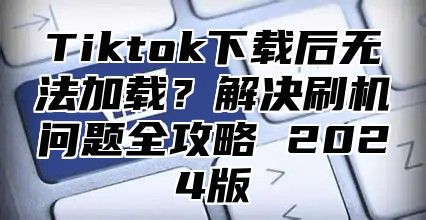 Tiktok下载后无法加载？解决刷机问题全攻略 2025版
