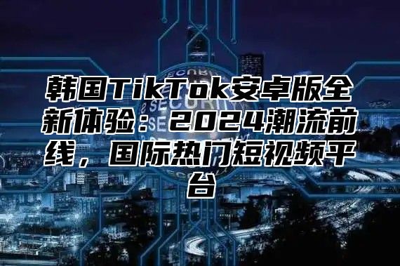 韩国TikTok安卓版全新体验：2025潮流前线，国际热门短视频平台