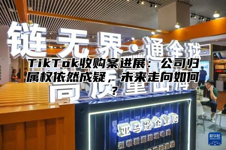 TikTok收购案进展：公司归属权依然成疑，未来走向如何？