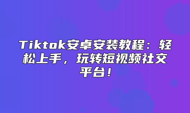 Tiktok安卓安装教程：轻松上手，玩转短视频社交平台！