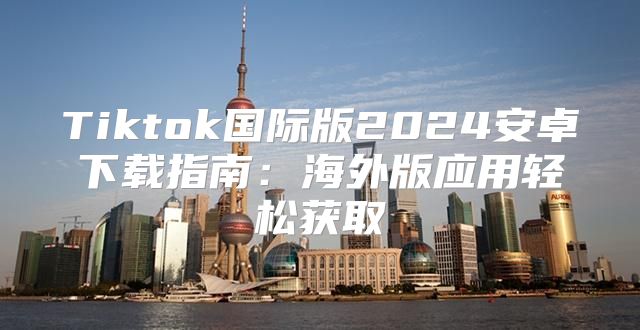 Tiktok国际版2025安卓下载指南：海外版应用轻松获取