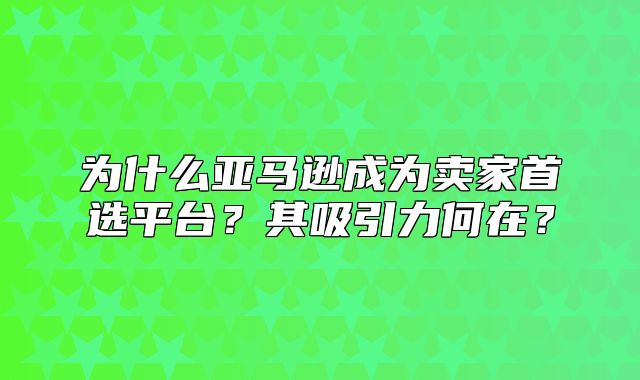 为什么亚马逊成为卖家首选平台？其吸引力何在？