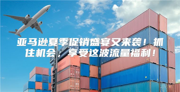 亚马逊夏季促销盛宴又来袭！抓住机会，享受这波流量福利！