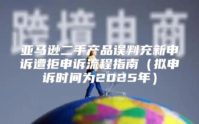 亚马逊二手产品误判充新申诉遭拒申诉流程指南拟申诉时间为2025年
