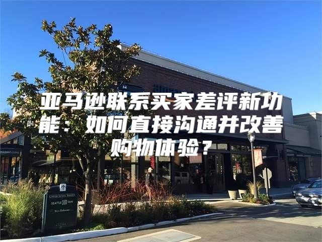 亚马逊联系买家差评新功能：如何直接沟通并改善购物体验？