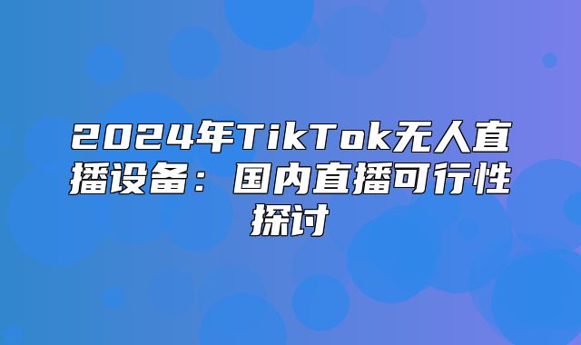 2025年TikTok无人直播设备：国内直播可行性探讨