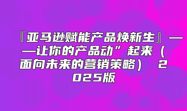『亚马逊赋能产品焕新生』——让你的产品动”起来面向未来的营销策略 2025版