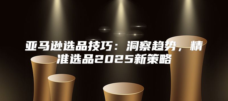 亚马逊选品技巧：洞察趋势，精准选品2025新策略