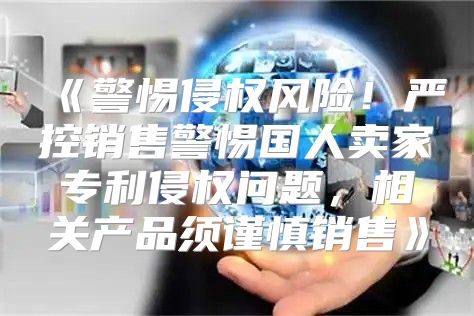 警惕侵权风险！严控销售警惕国人卖家专利侵权问题，相关产品须谨慎销售