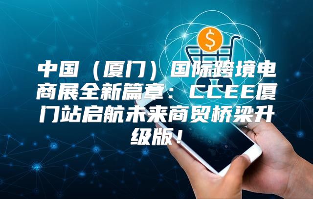 中国厦门国际跨境电商展全新篇章：CCEE厦门站启航未来商贸桥梁升级版！