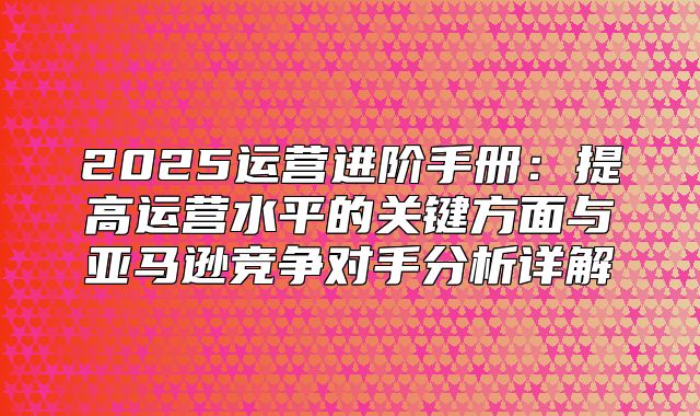 2025运营进阶手册：提高运营水平的关键方面与亚马逊竞争对手分析详解