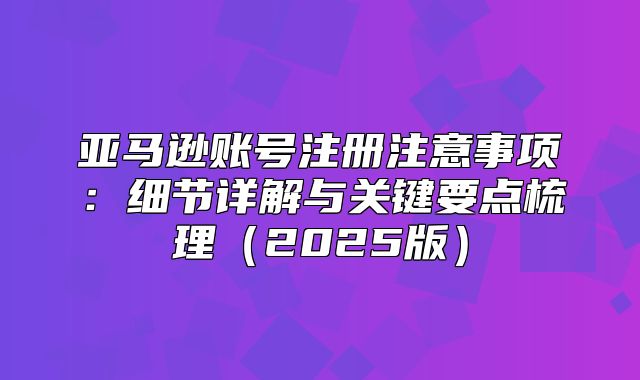 亚马逊账号注册注意事项：细节详解与关键要点梳理2025版