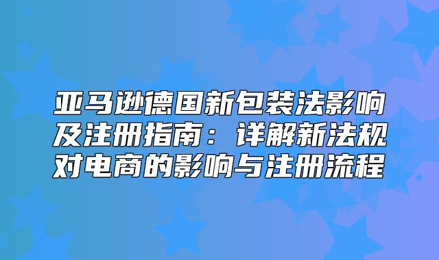 亚马逊德国新包装法影响及注册指南：详解新法规对电商的影响与注册流程