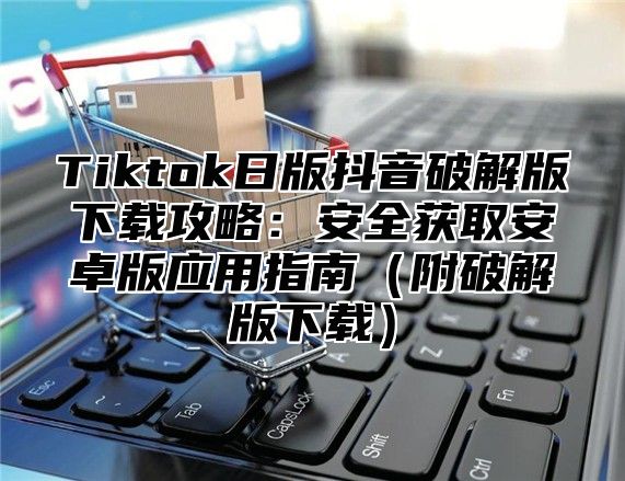 Tiktok日版抖音破解版下载攻略：安全获取安卓版应用指南附破解版下载