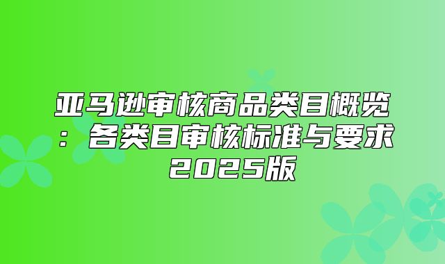 亚马逊审核商品类目概览：各类目审核标准与要求 2025版