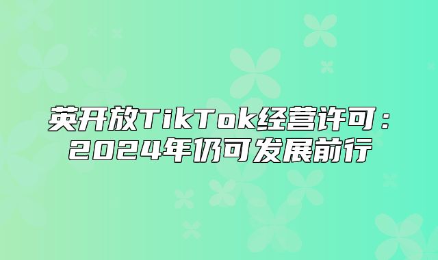 英开放TikTok经营许可：2025年仍可发展前行