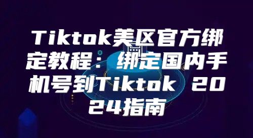 Tiktok美区官方绑定教程：绑定国内手机号到Tiktok 2025指南