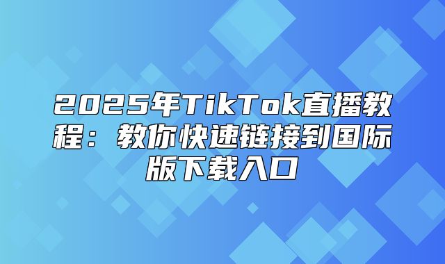 2025年TikTok直播教程：教你快速链接到国际版下载入口