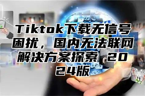 Tiktok下载无信号困扰，国内无法联网解决方案探索 2025版