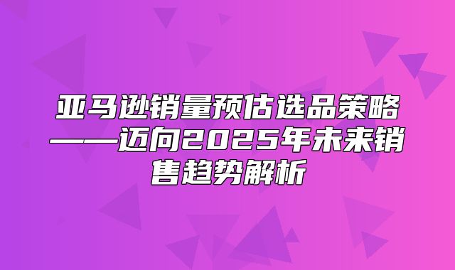 亚马逊销量预估选品策略——迈向2025年未来销售趋势解析