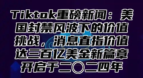 Tiktok重磅新闻：美国封禁风波下的价值挑战，消息直指价值达三百亿美金新篇章开启于二〇二四年