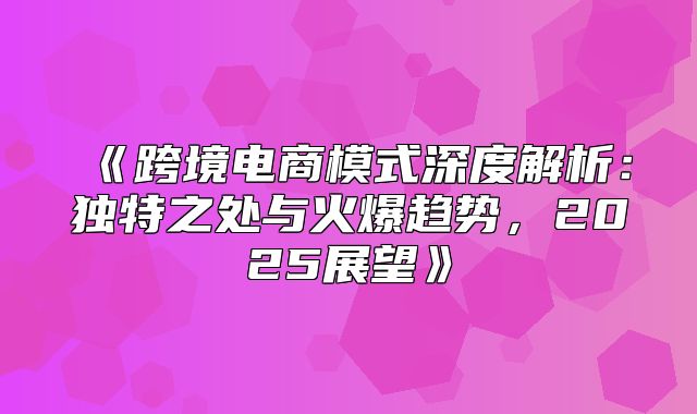 跨境电商模式深度解析：独特之处与火爆趋势，2025展望